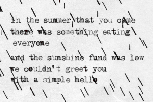 in the summer that you came there was something eating everyone and the sunshine fund was low we couldn't greet you with a simple hello \\\\\\\\\\\\\\|||||| \\\\\\\\\\\\\\\\\\\\\\\ \\\\||\\\\\\\\ 