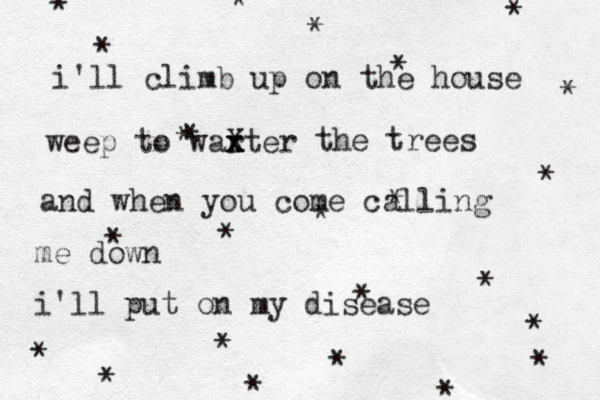i'll climb up on the house weep to war xter x x X the trees and when you come calling me down i'l l put on my disease ************* ************