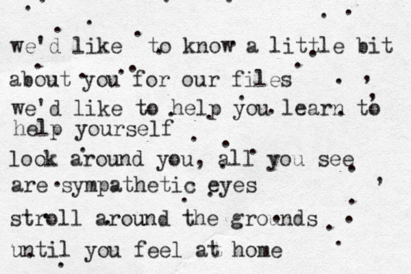 we'd like to kno w a little bit about you for our files we'd like to help you learn to help yourself look around you, all you see are sympathetic eyes stroll around t u he grounds until you feel at home ...................................,,,......