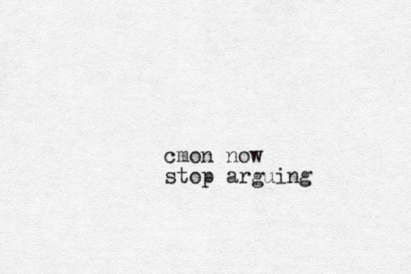 cmon now stop arguing 