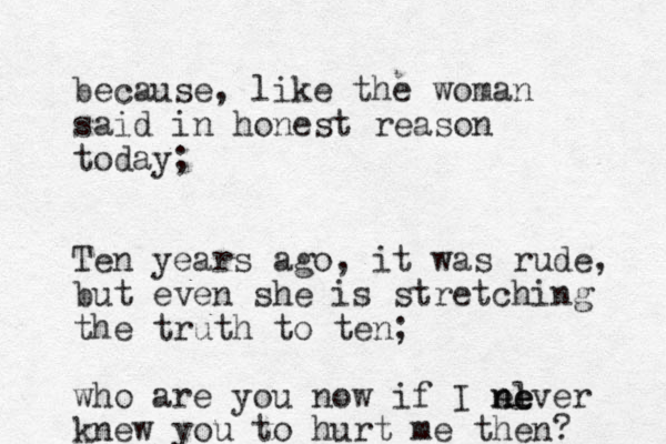 because, like the woman said in honest reason today; Ten years ago, it was rude, but even she is stretching the truth to ten; who are you now if I el n ne ever knew you to hurt me then?