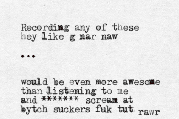 Recording any of these hey like g nar naw ... would be even more awesome than listening to me and ******* scream at bytch suckers fuk tut rawr 