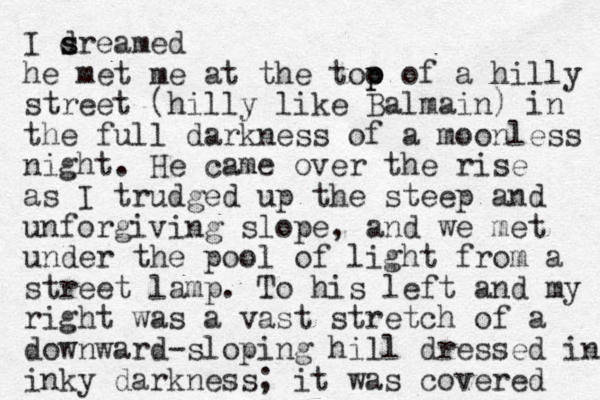 I sr d s eamed he met me at the too of a p p hilly street (hilly like Balmain) in the full darkness of a moonless night. He came over the rise as I trudged up the steep and unforgiving slope, and we met under the pool of light from a street lamp. To his left and my right was a vast stretch of a downward-sloping hill dressed in inky darkness; it was covered 