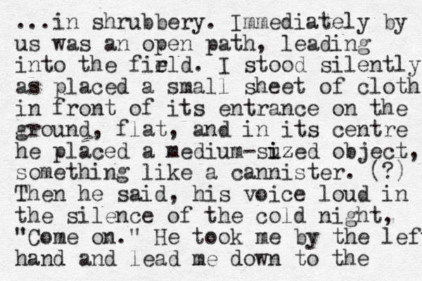 ...in shrubbery. Immediately by us was an open path, leading into the firld e . I stood silently as placed a small sheet of cloth in front of its entrance on the ground, flat, and in its centre he placed a medium -suzed i iz object, something like a cannister. (?) Then he said, his voice loud in the silence of the cold night, "Come on." He took me by the left hand and lead me down to the 