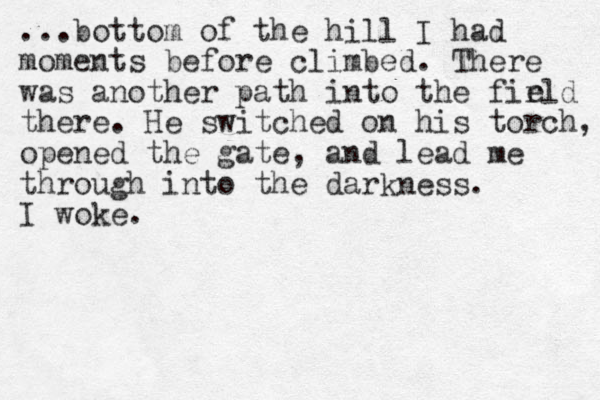 ...bottom of the hill I had moments before climbed. There was another path into the firld there. He switched on his torch, opened the gate, and lead me through into the darkness. I woke. e 