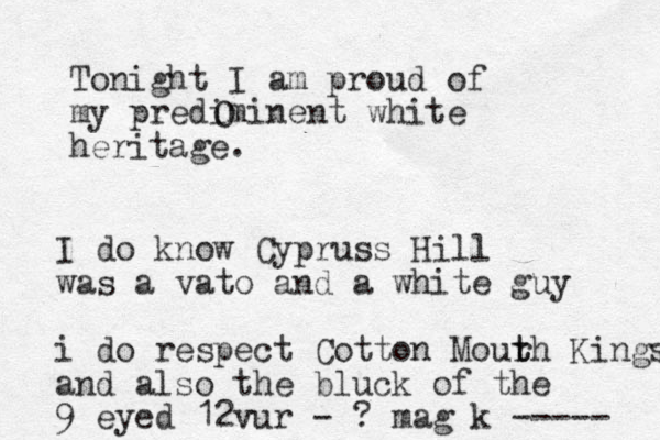 Tonight I am proud of my prediminent white heritage. O I do know Cypruss Hill was a vato and a white guy i do respect Cotton Mour t th Kings and also the bluck of the 9 eyed 12vur - ? mag k ----- 