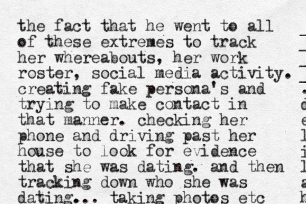 the fact that he went to all of these extremes to track her whereabouts, her work roster, social media activity. creating fake persona's and trying to make contact in that manner. checking her phone and driving past her house to look for evidence that she was dating. and then tracking down who she was dating. ... taking photos etc _ _ _ _ . d e l i l a h 