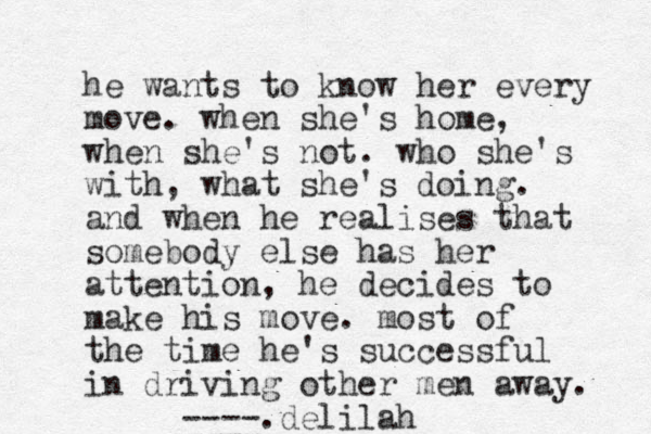 he wants to know her every move. when she's home, when she's not. who she's with, what she's doing. and when he realises that somebody else has her attention, he decides to make his move. most of the time he's successful in driving other men away. ____.delilah ---- 