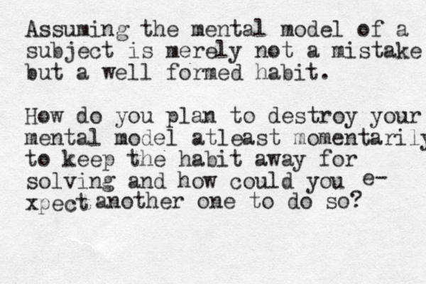 Assuming the mental model of a subject is merely not a mistake but a well formed habit. How do you plan to destroy your mental model atleast momentarily to keep the habit away for solving and how could you xpect e- another one to do so? 