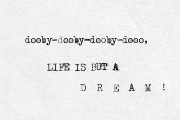 dooby-dooby-dooby-dooo, LIFE IS BUT A D R E A M ! 