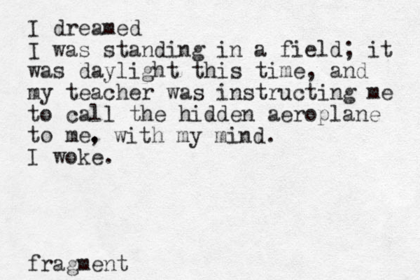 I dreamed I was standing in a field; it was daylight this time, and my teacher was instructing me to call the hidden aeroplane to me. I woke. fragment , with my mind. 