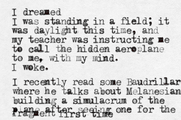 I dreamed I was standing in a field; it was daylight this time, and my teacher was instructing me to call the hidden aeroplane to me. I woke. fragment , with my mind. I recently read some Baudrillard where he talks about Melanesians building a simulacrum of the plane after seeing one for the first time