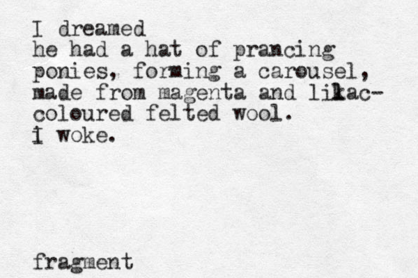 I dreamed he had a hat of prancing ponies, forming a carousel, made from magenta and likac l l - coloured felted wool. i I woke. fragment