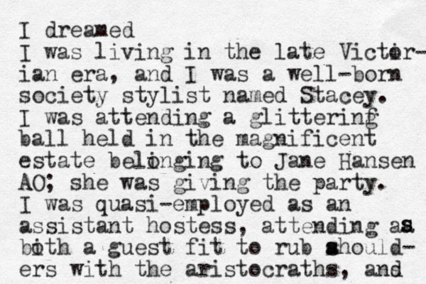 I dreamed I was living in the late Victir o - ian era, and I was a well-born society stylist named Stacey. I was attending a glitterinf g ball held in the magnificent estate belinging to o Jane Hansen AO; she was giving the party. I was quasi-employed as an assistant hostess, attending aa bith o a guest fit to rub ahoul s s d- ers with the aristocraths, ans d s s 