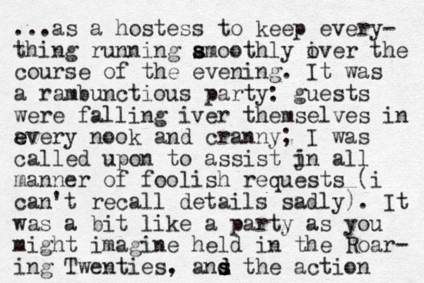...as a hostess to keep every- thing running amoothly s s iver the o course of the evening. It was a rambunctious party: guests were falling iver themselves in a e every nook and cranny; I was called upon to assist jn i all manner of foolish requests (i can't recall details sadly). It was a bit like a party as you might imagine held in the Roar- ing Twenties. , ans d s d the action 