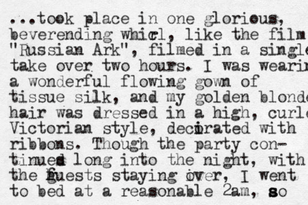 ...took place in one glorious, beverending whic r rl, like the film "Russian Ark", filmed in a single take over two hours. I was wearin a wonderful flowing gown of tissue silk, and my golden blonde hair was dressed in a high , curled Victorian style, decirated o i with ribbons. Though the party con- tinues d d lon g into the night, with the huests g f staying iver o , I went to bed at a reasonable 2am, ao s s s 