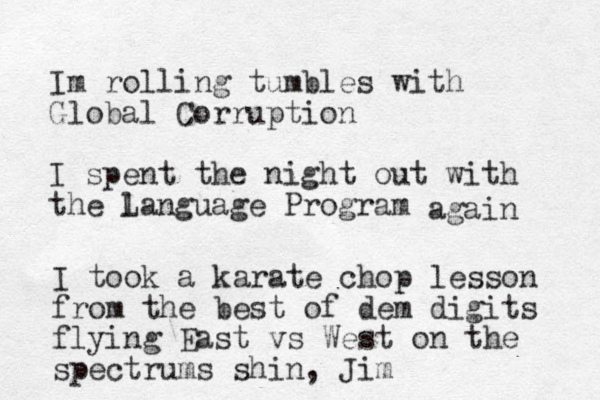 Im rolling tumbles with Global Corruption I spent the night out with the language L Program again I took a karate chop lesson from the best of dem digits flying East vs West on the spectrum s shin , Jim