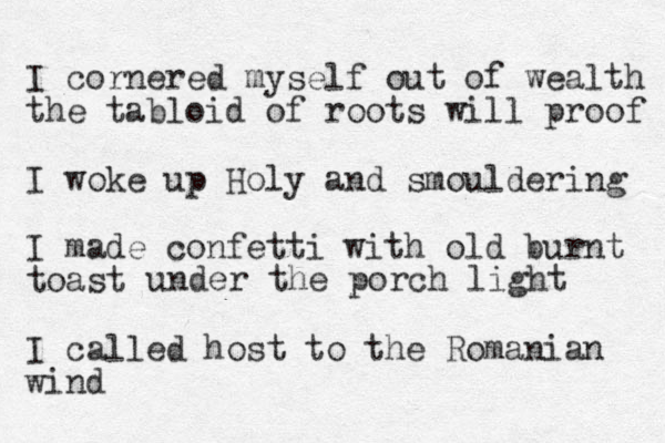 I cornered myself out of wealth the tabloid of roots will proof I woke up Holy and smouldering I made confetti with old burnt toast I called host to the Romanian wind under the porch light 