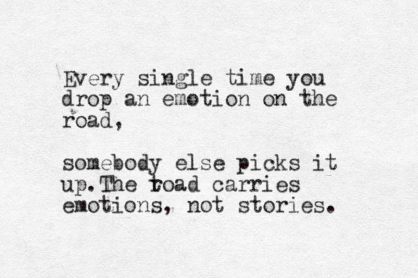 Every single time you drop an emotion on the road, somebody else picks it up.The t road carries emotions, not stories.