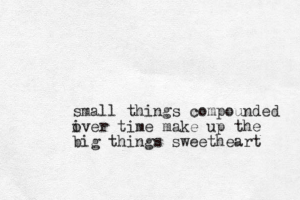 small things compounded iver o time make up the big things sweetheart 