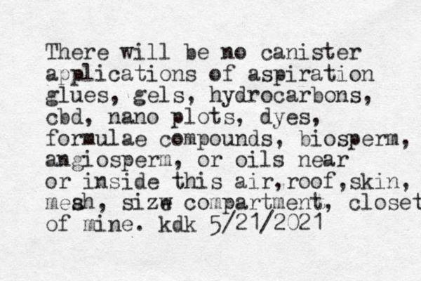 There will be no canister applications of aspiration glues, gels, hydrocarbons, cbd, nano plots, dyes, formulae compounds, bio sperm, angiosperm, or oils near or inside this air,roof,skin, meah, sizw s ze compartment, closet, of mine. kdk 5/21/2021