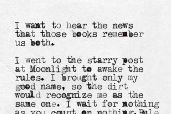 I want to hear the news that those books remember us both . I went to the starry post at Moonlight to awake the rules. I brought only my good name, so the dirt would recognize me as the same one. I wait for nothing as you count on nothing.Rule 