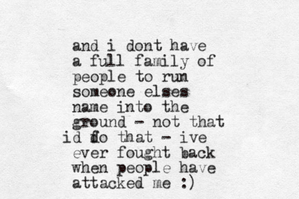and i dont have a full family of people to run someone elses name into the ground - not that d fo that d i - ive ever fought back when people have attacked me :)