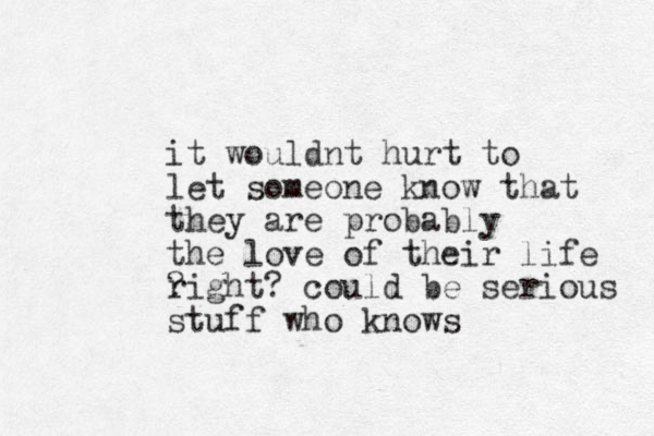 it would t n hurt to let someone know that they are probably the love of their life ? right? could be serious stuff who knows