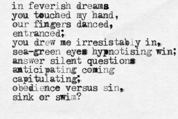 in feverish dreama s s you touched my hand, our fingers danced, entranced; you drew me irresistably in, sea-green eyes hypnotising win; answer silent questions anticipating coming capitulating; obedience versus sin, sink or swim? 