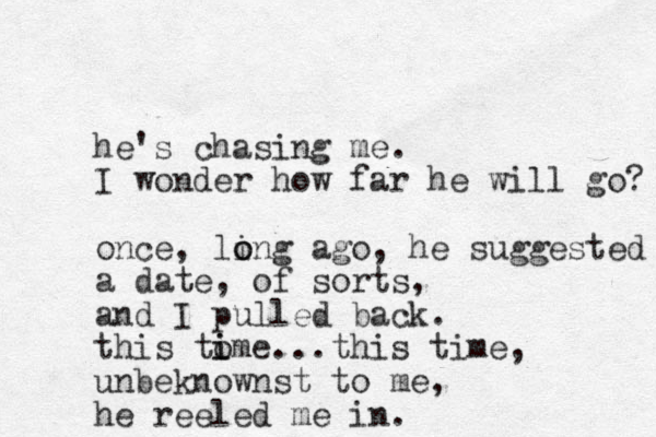 he's chasing me. I wonder how far he will go? once, ling o o ago, he suggested a date , of sorts, and I pulled back. this tome i i ...this time, unbeknownst to me, he reeled me in.