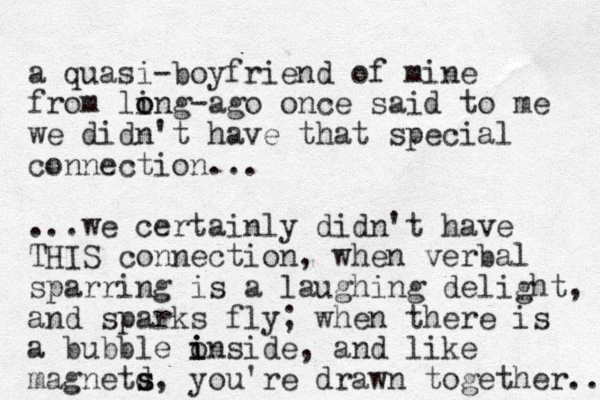 a quasi-boyfriend of mine from ling o o -ago once said to me we didn't have that special connection... ...we certainly didn't have THIS connection, when verbal sparring is a laughing delight, and sparks fly; when there is a bubble o inside i i , and like magnetd s s, you're drawn together... 