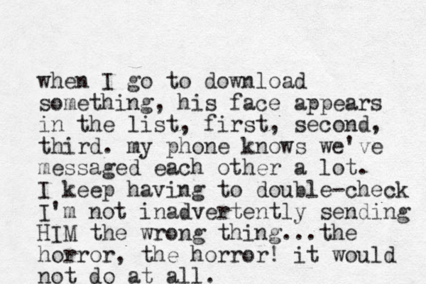 when I go to download something, his face appears in the list, first, second, third. my phone knows we've messaged each other a lot. I keep having to double-check I'm not inadvertently sending HIM the wrong thing...the horror, the horror! it would not do at all. 