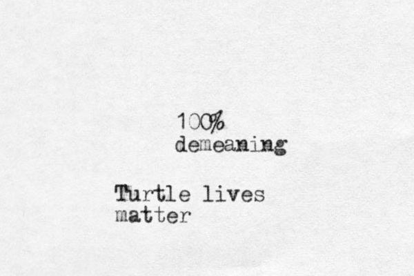 100% demeaning Turtle lives matter