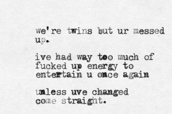we're twins but ur messed up. ive had way too much of fucked up energy to entertain u once again unless uve changed come straight.