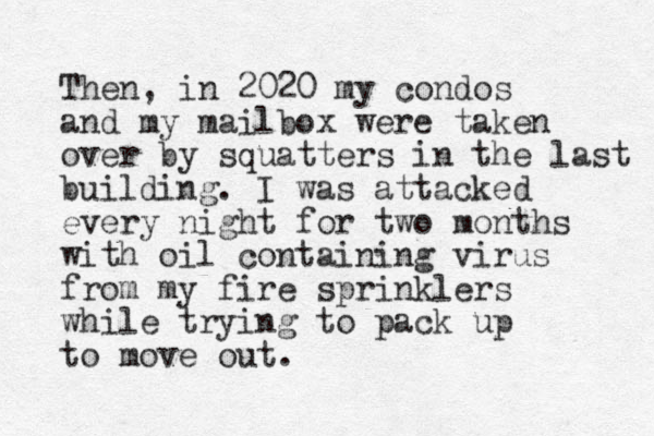 Then, in 2020 my condos and my mailbox were taken over by squatters in the last building. I was attacked every night for two months with oil containing virus from my fire sprinklers while trying to pack up to move out. 