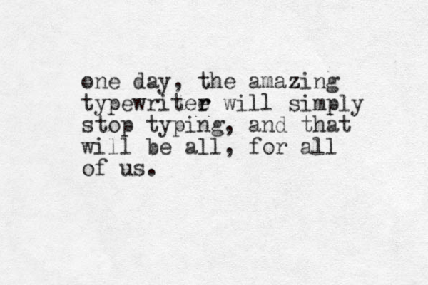 one day, the amazing z typewritee r r will simply stop typing, and that will be all, for all of us.