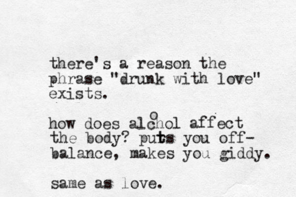 there's a reason the phrase "drunk with love" exists. how does alchol o affect the body? pur t ts you off- balance, makes you giddy. same as love.