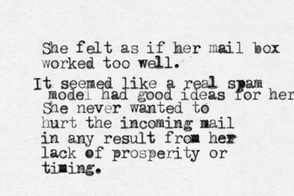 She felt as if her mail box worked too well. She never wanted to hurt the incoming mail in any result from her lack of prosperity or timing. It seemed like a real spam model had good ideas for her 