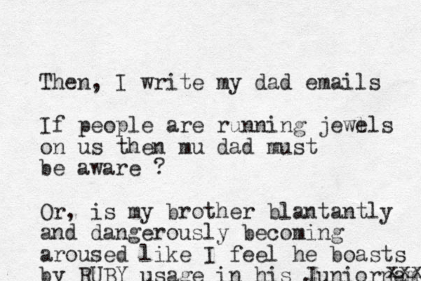 Then, I write my dad emails If people are running jewl els on us then mu dad must be aware ? Or, is my brother blantantly and dangerously becoming aroused like I feel he boasts by RUBY usage in his Juniorname xxx 
