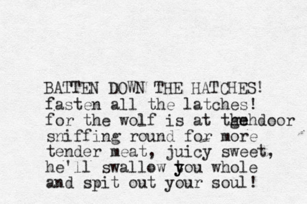 BATTEN DOWN THE HATCHES! fasten all the latches! for the wolf is at tge hmh he door sniffing round for more tender meat, juicy sweet, he'll swallow t y you whole and spit out your soul! 