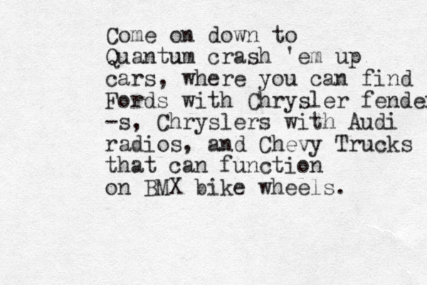 Come on down to Quantu um crash 'em up cars, where you can find Fords with Chrysler fenders -s, Chryslers with Audi radios, and Chevy Trucks that can function on BMX bike wheels. 