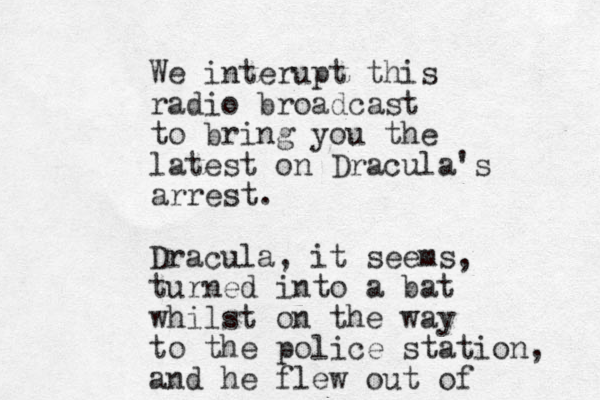 We interupt this radio broadcast to bring you the latest on Dracula's arrest. Dracula, it seems, turned into a bat whilst on the way to the police station, and he flew out of 