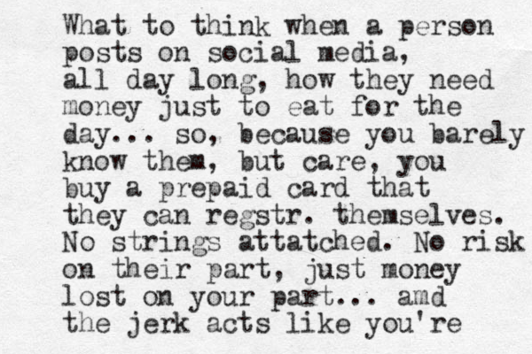 What to think when a person posts on social media, all day long, how they need money just to eat for the day... so, because you barely know them, but care, you buy a prepaid card that they can regstr. themselves. No strings attatched. No risk on their part, just money lost on your part... amd the jerk acts like you're 