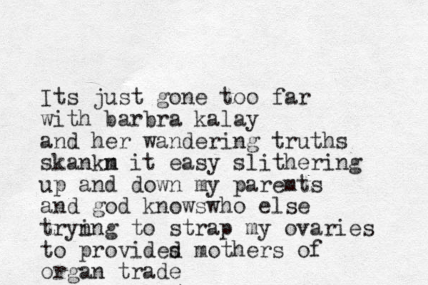 Its just gone too far with barbra kalay and her wandering truths skankm n it easy slithering up and down my paremts and god knowswho else tryn ing to strap my ovaries to provides d mothers of organ trade 