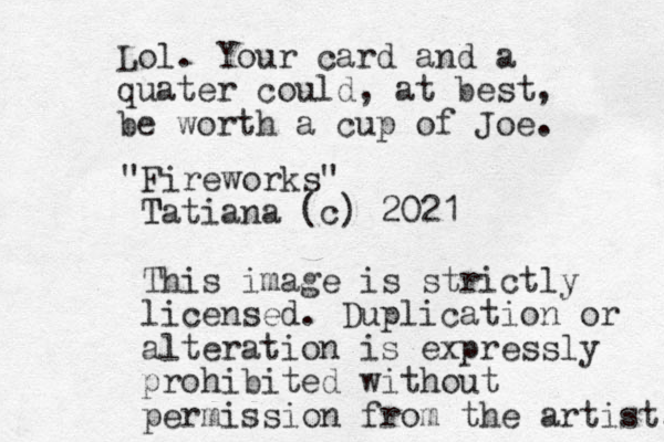 "Fireworks" Tatiana (c) 2021 T This image is strictly licensed. Duplication or alteration is expressly prohibited without permission from the artist. Lol. Your card and a quater could, at best, be worth a cup of Joe. 