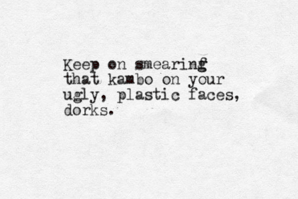 Keep on smearinf g g that kambo on your ugly, plastic faces, dorks.