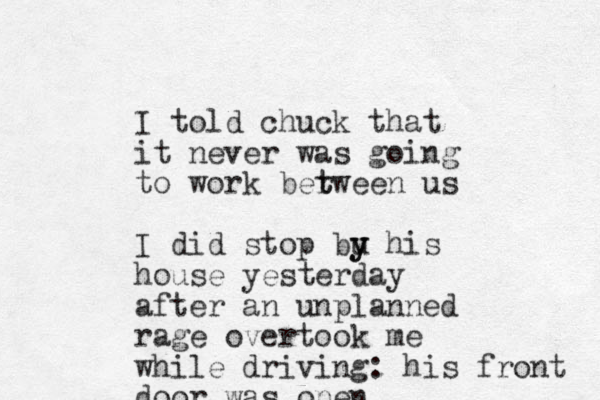 I told chuck that it never was going to work ber t tween us I did stop bu y y his house yesterday after an unplanned rage overtook me while driving: his front door was open