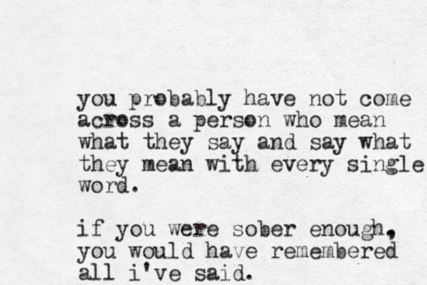you probably have not come across a person who mean what they say and say what they mean with every single word. if you were sober enough. , you would have remembered all i've said.