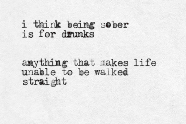 i think being sober is for drunks anything that makes life unable to be walked straight 