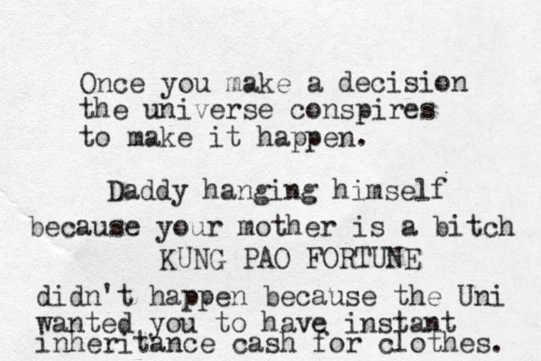 Once you make a decision the universe conspires to make it happen. KUNG PAO FORTUNE Daddy hanging himself because your mother is a bitch didn't happen because the Uni wanted you to have instant inheritance cash for clothes. 